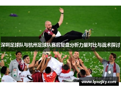 深圳足球队与杭州足球队赛后复盘分析力量对比与战术探讨